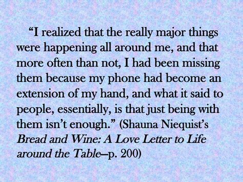 For the sake of your family, put the cell phone down. (http://www.dayspring.com/shauna_niequist_bread_and_wine_a_love_letter_to_life_around_the_table/) Quotes About Cell Phones, Too Much Cell Phone Use Quotes, Glennon Doyle Melton Quotes, Positive People Quotes, Cell Phone Quotes, Put Down Your Phone, Shauna Niequist, Present Over Perfect, Glennon Doyle