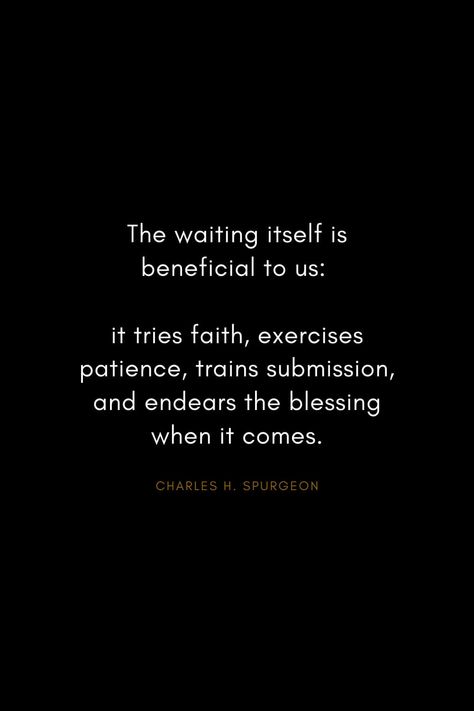 Charles H. Spurgeon Quotes (28): The waiting itself is beneficial to us: it tries faith, exercises patience, trains submission, and endears the blessing when it comes. Faith And Patience Quotes, Charles H Spurgeon Quotes, Patience In The Waiting, God Patience Quotes, In The Waiting Quotes, Quotes On Waiting, Quotes About Waiting, Theology Quotes, Cloud Of Witnesses