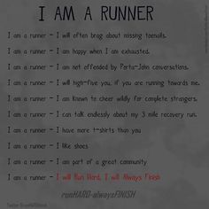 Running Matters #142: I am a runner. I will often brag about missing toenails. I am happy when I am exhausted. I am not offended by porta-john conversations. I will high-five you, if you are running towards me. I am known to cheer wildly for complete strangers. I can talk endlessly about my 3-mile recovery run. I have more t-shirts than you. I like shoes. I am part of a great community. I will run hard, I will always finish. Cross Country Running Training, Cross Country Quotes, Inspirational Running Quotes, Running Motivation Quotes, Cross Country Mom, Why I Run, I Love To Run, I Am Exhausted, First Marathon