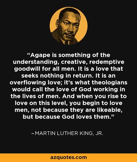 Agape is something of the understanding, creative, redemptive goodwill for all men. It is a love that seeks nothing in return. It is an overflowing love; it's what theologians would call the love of God working in the lives of men. And when you rise to love on this level, you begin to love men, not because they are likeable, but because God loves them. - Martin Luther King, Jr. Agape Love, King Author, Martin Luther King Jr Quotes, Spiritual Love, How To Be Likeable, King Jr, Martin Luther King Jr, Powerful Quotes, Martin Luther