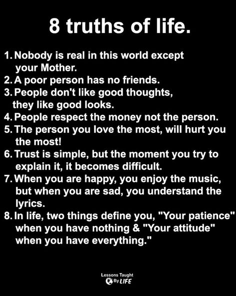 Life Quotes: 8 truths of life. 1. Nobody is real in this world except your Mother. 2. A poor person has no friends. 3. People don't like good thoughts, they like good looks. 4. People respect the money not the person. 5. The person you love the most, will hurt you the most! 6. Trust is simple, but the moment you try to explain it, it becomes difficult. Truths Of Life, Captions For Guys, No Friends, World Quotes, Dear Self Quotes, Truth Of Life, 4 People, 3 People, Real Talk Quotes