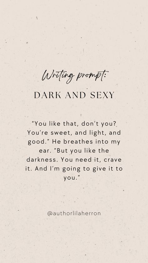 Neutral colors with text describing a writing prompt. The text reads: “You like that, don’t you? You’re sweet, and light, and good.” He breathes into my ear. “But you like the darkness. You need it, crave it. And I’m going to give it to you.” Seductive Writing Prompts, Intimate Writing Ideas, Spicy Writing Detailed, Curse Ideas Writing, Scene Writing Prompts Spicy, Spicy Writing Prompt, Writing Prompts Romance Spicy, Hot Writing Prompts, Stalker Prompts