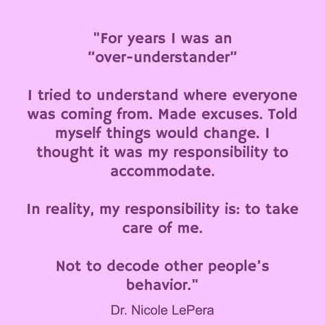 "For years I was an “over-understander” I tried to understand where everyone was coming from. Made excuses. Told myself things would change. I thought it was my responsibility to accommodate. In reality, my responsibility is: to take care of me. Not to decode other people’s behavior." / Dr. Nicole LePera I Take Care Of Myself Quotes, Others Behavior Quotes, I Am Not Responsible For Others, Take Care Of Myself, I’m Not Responsible For Your Feelings, Taking Care Of Myself, Your Idea Of Me Is Not My Responsibility, People Who Don’t Take Responsibility, Don’t Take Criticism From People You Wouldn’t Take Advice From