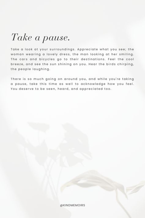 Take a look at your surroundings. Appreciate what you see; the woman wearing a lovely dress, the man looking at her smiling. The cars and bicycles go to their destinations. Feel the cool breeze, and see the sun shining on you. Hear the birds chirping, the people laughing. There is so much going on around you, and while you're taking a pause, take this time as well to acknowledge how you feel. You deserve to be seen, heard, and appreciated too. Sun Quotes, Birds Chirping, Smiling Sun, Sun Shining, Cool Breeze, People Laughing, The Birds, Lovely Dresses, What You See