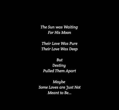 The Sun was Waiting for His Moon
Their Love Was Pure 
Their Love Was Deep 
But Destiny Pulled Them Apart 
Maybe Some Loves are Just Not Meant to Be

Love Quotes 
Relationship Goals Quotes 
Couple Goals Quotes 
Twinflame & Soulmates Love
Love at first sight
Teen love
Mature love
Past life lovers 
Deep love
Let me kiss you
Hug you 
Romance 
Yours eternally
Today Tomorrow Forever mine
Happiness Quotes 
My home
My peace
Feelings 
Heart to soul Love 
I want you
I need you
I like  you
I love you I Want A Deep Love Quotes, Matured Love Quotes For Him, Destiny Quotes Meant To Be Relationships, Sun And Moon Lovers Art, Past Life Love Quotes, Destiny Quotes Meant To Be, Love Destiny Quotes, Star Crossed Lovers Quotes, Past Life Lovers