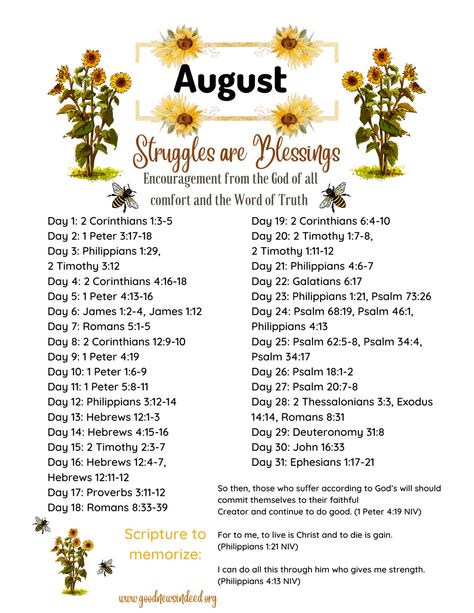 This Scripture writing/reading plan is all about learning that struggles in our lives are perfect blessings from God! Struggles can seem very difficult when we are experiencing them, but we can always rest assured knowing that God always works all things out for the good of His children! God always knows exactly what we need in each moment of our lives, even when we do not, and we can always rejoice in the Lord knowing that He will always bless us with exactly what we need in each and every mome August Scripture Writing Plan 2024, August Bible Study Plan, August Bible Writing Plan, August Bible Verses, May Scripture Writing Plan 2024, July Scripture Writing Plan 2024, Scripture Writing Plans 2024, 2023 Scripture Writing, August Bible Reading