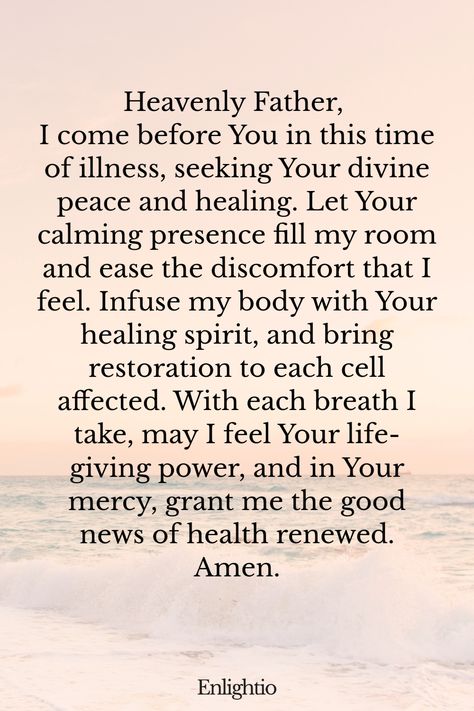 Prayer for Good News (for Restorative Peace): Heavenly Father, I come before You in this time of illness, seeking Your divine peace and healing. Let Your calming presence fill my room and ease the discomfort that I feel. Infuse my body with Your healing spirit, and bring restoration to each cell affected. With each breath I take, may I feel Your life-giving power, and in Your mercy, grant me the good news of health renewed. Amen. Gift Of Healing, Prayer For Success, Prayer For Wisdom, Good News Bible, Prayer For Health, Prayer For Peace, Say A Prayer, Touching Quotes, Prayers For Healing