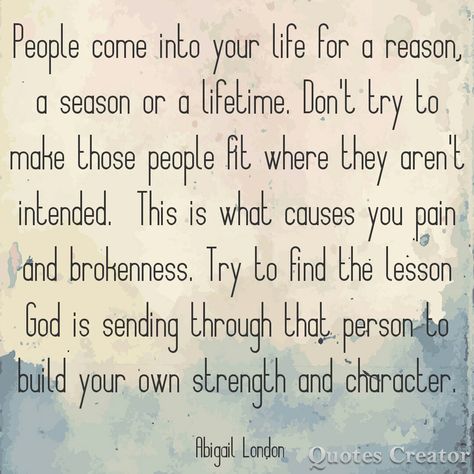 People come into your life for a reason a season or a lifetime. Don't try to make those people fit where they aren't intended. This is what causes you pain and brokenness. Try to find the lesson God is sending through that person. #abigaillondon Abigail London People Come Into Your Life For A Reason A Season, A Reason A Season A Lifetime Quotes, People Are In Your Life For Seasons, Quotes About People Coming In Your Life, In This Lifetime Quotes, People And Seasons Quotes, For A Season Quotes People, Some People Come Into Your Life For A Reason Seasons, Some People Are In Your Life For A Season