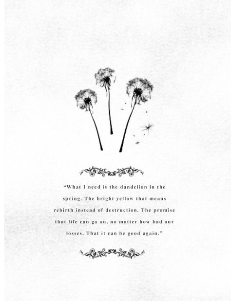 What I need is the dandelion in the spring. The bright yellow that means rebirth instead of destruction. The promise that life can go on, no matter how bad our losses. That it can be good again. Dandelion Quotes, Flower Quotes Love, Mocking Jay, Dandelion Wish, Garden Quotes, Flower Quotes, The Hunger Games, Mockingjay, What I Need