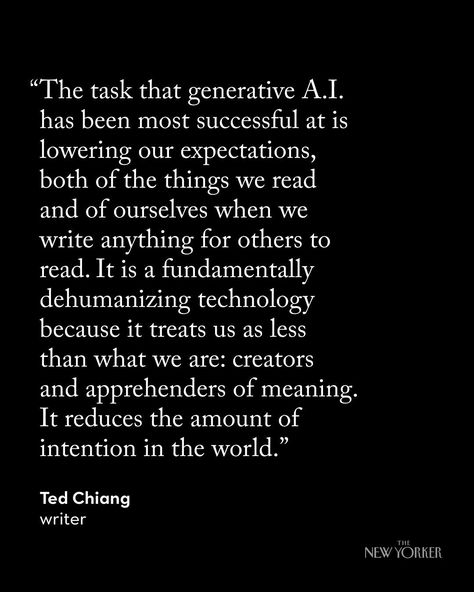 Right now, the fiction generated by large language models like ChatGPT is terrible, but one can imagine that such programs might improve in the future. Could they get better than humans at writing—or making paintings or movies? The author Ted Chiang argues that such a belief misunderstands what art is, and why we make it. “Whether you are creating a novel or a painting or a film, you are engaged in an act of communication between you and your audience. What you create doesn’t have to be utter... Ted Chiang, The New Yorker, A Novel, Get Better, New Yorker, Writers, The Future, Communication, Right Now