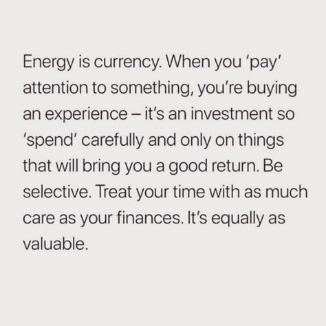 Energy is currency. When you pay attention to something, you're buying an experience. It's an investment, so spend carefully and only on things that will bring you a good return. Be selective. Treat your time with as much care as your finances. It's equally as valuable. Return Energy Quotes, How You Spend Your Time Quotes, Be Selective With Your Energy, Invest Your Energy Quotes, Pay Attention Quotes, If It Costs Your Peace Its Too Expensive, Habits 2024, Your Energy Is Your Currency, Energy Is Currency