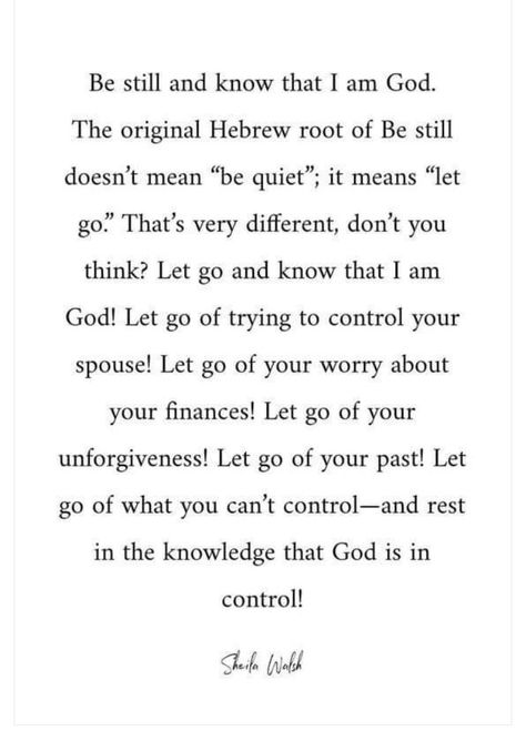 Be still and know that I am God.  The original Hebrew root of Be still doesn’t mean “be quiet”; it means “let go.” That's very different, don’t you think? Let go and know that I am God! Let go of trying to control your spouse! Let go of your worry about your finances! Let go of your unforgiveness! Let go of your past! Let go of what you can’t control — and rest in the knowledge that God is in control! Control Quotes, God Is In Control, Gospel Quotes, Comforting Bible Verses, Christian Affirmations, I Am God, Christian Images, Be Still And Know, Ayat Alkitab