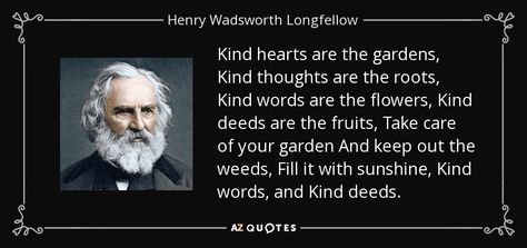 Kind hearts are the gardens, Kind thoughts are the roots, Kind words are the flowers, Kind deeds are the fruits, Take care of your garden And keep out the weeds, Fill it with sunshine, Kind words, and Kind deeds. - Henry Wadsworth Longfellow Henry Wadsworth Longfellow, Human Voice, Nathaniel Hawthorne, Peace On Earth, Kind Heart, Kind Words, Picture Quotes, Poetry, Quotes