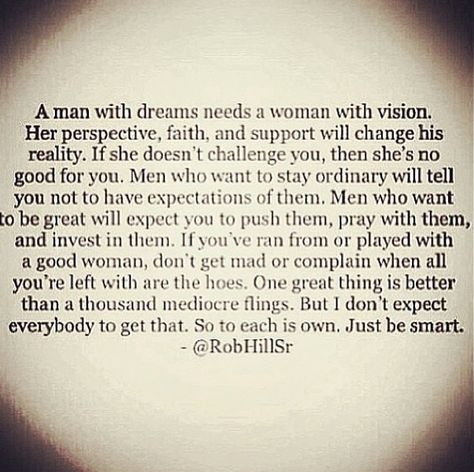 A man with dreams needs a woman with vision.Her perspective,faith and support will change his reality. If she doesn’t challenge you,then she’s no good for you.Men who want to stay ordinary will tell you not to have expectations of them. Men who want to be great will expect you to push them,pray with them and invest in them. Rob Hill Quotes, Rob Hill Sr, Rob Hill, Senior Quotes, What’s Going On, Great Quotes, Beautiful Words, Relationship Quotes, Inspire Me