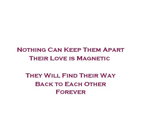 Nothing Can Keep Them Apart 
Their Love is Magnetic 
They Will Find Their Way 
Back to Each Other 
Forever 

Love Quotes 
Eternal Love Quotes 
Bliss 
Forever Love 
Soulmates 
Twinflame 
Magnetic Love Quotes 
Romantic Quotes 
Deep Love Quotes 
Deep Feelings 
True Love 
Adorable Love Quotes 
Beautiful Love Quotes 
Relationship Goals Quotes 
Couple Goals Quotes 
Cherish Quotes 
Selfish Love Quotes 
Destiny Quotes 
Dreams Quotes Magnetic Quotes Relationships, Magnet Quotes Relationships, Magnetic Love Quotes, Selfish Love Quotes, Rekindled Love Quotes, Adorable Love Quotes, Quotes Destiny, Love Quotes Deep Feelings, Love Quotes Beautiful