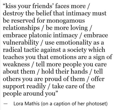 kiss your friends faces more/ destroy the belief that intimacy must be reserved for monogamous relationships / be more loving / embrace platonic intimacy / embrace vulnerability / use emotionality as a radical tactic against a society which teaches you that emotions are a sign of weakness / tell more people you care about them / hold their hands / tell others you are proud of them / offer support readily / take care of the people around you #vulnerability Finding Your Soulmate, Kiss You, Poetry Quotes, Pretty Words, Beautiful Words, Inspire Me, Words Quotes, Life Lessons, Best Quotes