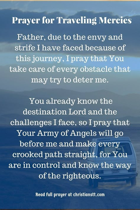 Traveling Mercies - Prayer and Bible Verses ~ Heavenly Father, today I lift my hands to the heavens in adoration to You for who You are. I acknowledge that You alone are God, Lord God Almighty, King of Kings and Lord of Lords! I call out to You because You deserve all the honor, glory and praise. I pray travelling mercies while on this trip I am about to take. [...] Traveling Mercies Prayer, Prayer For Safety And Protection, Safe Travels Prayer, Prayer For Safety, Personal Prayer, Prayer For Protection, Prayer For Family, Christian Prayers, Prayer Times