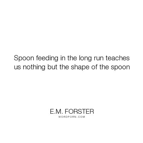 E.M. Forster - "Spoon feeding in the long run teaches us nothing but the shape of the spoon". inspirational, education, learning, inspiring, educational, mentoring Suzanne Lenglen, Spoon Feeding, Assessment For Learning, Gustave Flaubert, Life Inspirational Quotes, Long Run, The Shape, Famous Quotes, How To Run Longer