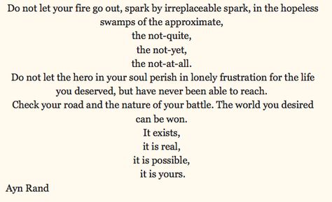 “Do not let your fire go out, spark by irreplaceable spark, in the hopeless swamps of the approximate, the not-quite, the not-yet, the not-at-all. Do not let the hero in your soul perish in lonely frustration for the life you deserved, but have never been able to reach. Check your road and the nature of your battle. The world you desired can be won. It exists, it is real, it is possible, it is yours.”~ Ayn Rand Ayn Rand, Your Soul, Go Out, You Deserve, Don't Let, Anger, Road, Feelings, Let It Be