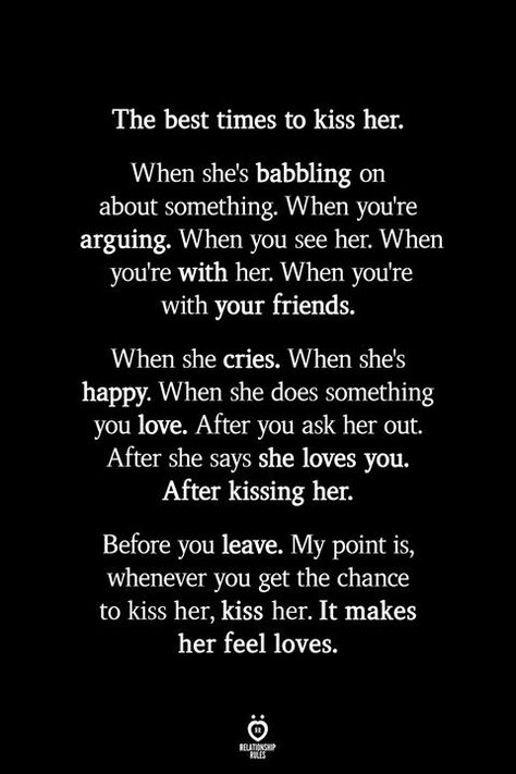 The best times to kiss her. When she's babbling on about something. When you're arguing. When you see her. When you're with her. When you're with your friends. When she cries. When she's happy. When she does something you love. After you ask her out. After she says she loves you. After kissing her. Before you leave. My point is, whenever you get the chance to kiss her, kiss her. It makes her feel loves. When She Cries, Beautiful Boards, How To Be Happy, She Loves You, Love Lifestyle, Future Love, Girl Facts, True Love Quotes, Finding True Love