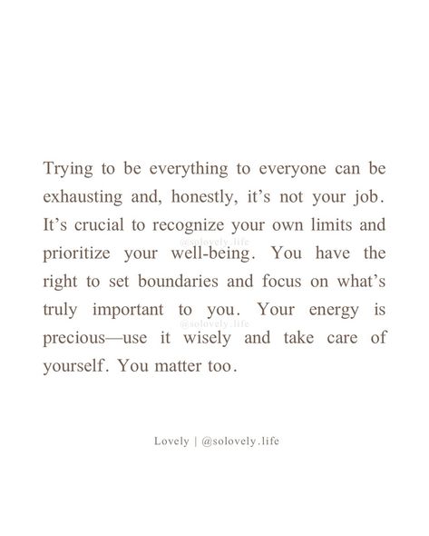 It’s important to remember that you can’t be everything to everyone. Setting boundaries is not just okay; it’s necessary for your own well-being. You have your own needs and limits, and it’s essential to honor them. Prioritizing self-care and recognizing where your responsibilities begin and end allows you to give the best of yourself without depleting your own resources. -lovely🤍 🌸Follow @solovely.life for daily thoughts and inspirations✨ ❗️© 2024 Lovely, Solovely.life. All rights rese... You Can’t Do Everything For Everyone, Can’t Be Everything To Everyone, Be Everything To Yourself, Being Everything To Everyone Quotes, I’m Just Trying To Be Better, Not My Responsibility Quotes, You Don't Have To Prove Yourself Quotes, You Can’t Be Everything To Everyone, Being On Your Own Quotes