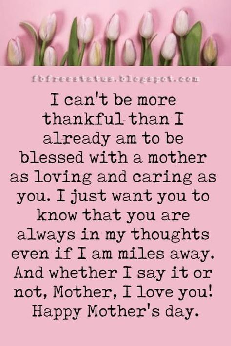 good mothers day card messages, I can't be more thankful than I already am to be blessed with a mother as loving and caring as you. I just want you to know that you are always in my thoughts even if I am miles away. And whether I say it or not, Mother, I love you! Happy Mother's day. What To Right In A Mothers Day Card, To All Mothers Happy Mothers Day, Special Mothers Day Quotes, What To Say To Your Mom On Mothers Day, Things To Say In A Mothers Day Card, Happy Mothers Day To My Mom, Words For Mothers Day Cards, Mothers Day Letter Ideas, Mother's Day Messages Quotes