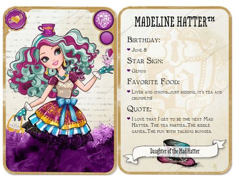 Ever After High Madeline Hatter: Daughter of the Mad Hatter Release:	 July 16, 2013	  Unlock:	Reach level 10 and find my hat to unlock! Content:	 Birthday: June 8 Star Sign: Gemini Favorite Food: Liver and onions...just kidding, it's tea and crumpets! Quote: I love that I get to be the next Mad Hatter. The tea parties...The riddle games...The fun with talking bunnies. Ever After High Names, High Pics, Ever After High Rebels, Madeline Hatter, Ashlynn Ella, Cerise Hood, Tea And Crumpets, Lizzie Hearts, High Characters