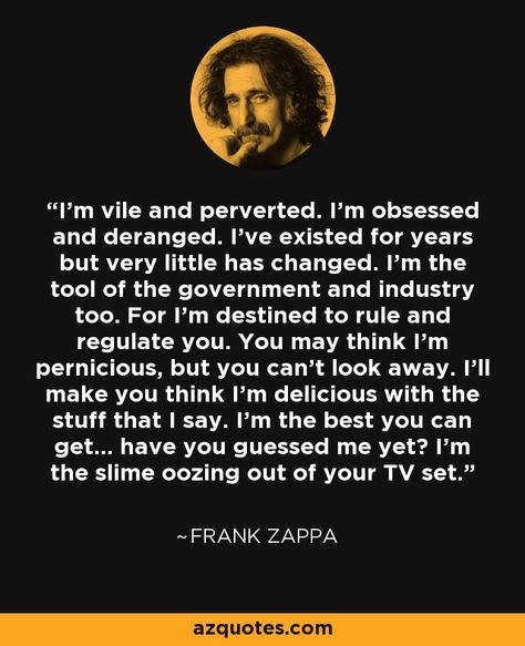 I'm vile and perverted. I'm obsessed and deranged. I've existed for years but very little has changed. I'm the tool of the government and industry too. For I'm destined to rule and regulate you. You may think I'm pernicious, but you can't look away. I'll make you think I'm delicious with the stuff that I say. I'm the best you can get... have you guessed me yet? I'm the slime oozing out of your TV set. - Frank Zappa #classic #rock #quote Frank Zappa Quote, Moon Unit, I'm The Best, Steve Vai, Books And Music, Tv Set, Frank Zappa, Stuff I Need, Film Producer