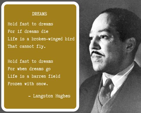 Dreams by Langston Hughes Hold fast to dreams For if dreams die Life is a broken-winged bird That cannot fly. Hold fast to dreams For when dreams go Life is a barren field Frozen with snow  'A Dream Deferred is a Dream Denied!' Dreams By Langston Hughes, Hold Fast To Dreams Langston Hughes, Barren Field, Langston Hughes Quotes, Abundance Mentality, Motivational Quotes About Life, Langston Hughes, Live Your Dreams, Positive Affirmation Cards