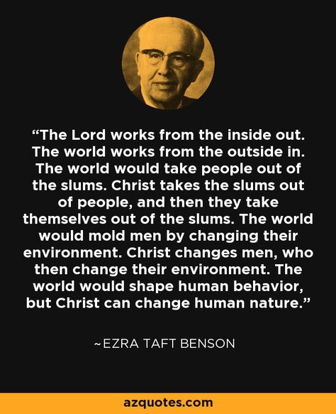 The Lord works from the inside out. The world works from the outside in. The world would take people out of the slums. Christ takes the slums out of people, and then they take themselves out of the slums. The world would mold men by changing their environment. Christ changes men, who then change their environment. The world would shape human behavior, but Christ can change human nature. - Ezra Taft Benson Lds Trials Quotes, Ezra Taft Benson Quotes, John Trudell Quotes, Lds Quotes About Serving Others, Contention Quotes Lds, Conference Talks, Yw Activities, Natural Man, Morning Thoughts