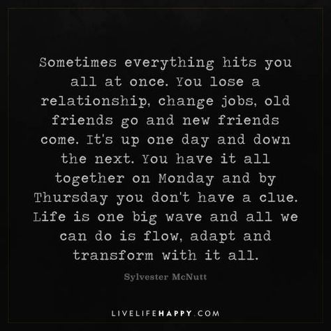 Life Quote: Sometimes everything hits you all at once. You lose a relationship, change jobs, old friends go and new friends come. It's up one day and down the next. You have it all together on Monday and by Thursday you don't have a clue. Life is one big wave and all we can do is flow, adapt and transform with it all. - Sylvester McNutt When Relationships Change, Friends Come And Go Quotes Truths, Sometimes Everything Hits You At Once, Things Have Changed Quotes, The Hits Just Keep On Coming Quotes, You Get One Life Quotes, Time Is All We Have And Dont, You Can’t Have It All Quotes, All At Once Quotes