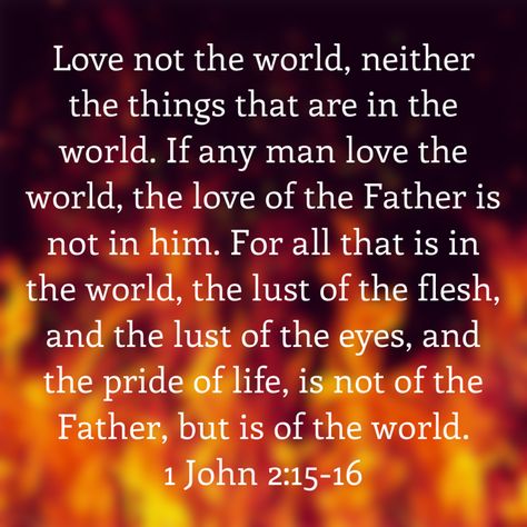 Love not the world, neither the things that are in the world. If any man love the world, the love of the Father is not in him. For all that is in the world, the lust of the flesh, and the lust of the eyes, and the pride of life, is not of the Father, but is of the world. ‭‭1 John‬ ‭2:15-16‬‬ Love Not The World Neither The Things, Do Not Love The World Bible, Do Not Love The World, Not Of The World, The World Quotes, Love The World, 1 John 2, Lds Quotes, The Flesh