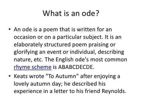 What is an Ode?                                                         "Ode" comes from the Greek aeidein, meaning to sing or chant, and belongs to the long and varied tradition of lyric poetry. Originally accompanied by music and dance, and later reserved by the Romantic poets to convey their strongest sentiments, the ode can be generalized as a formal address to an event, a person, or a thing not present.   There are three typical types of odes: the Pindaric, Horatian, and Irregular.   1.) Th Ode Poem Ideas, How To Write An Ode Poem, Ode Poem Example, Ode Examples, Ode Poem, Ode To Autumn, Literature Notes, Marble Notebook, English Literature Notes