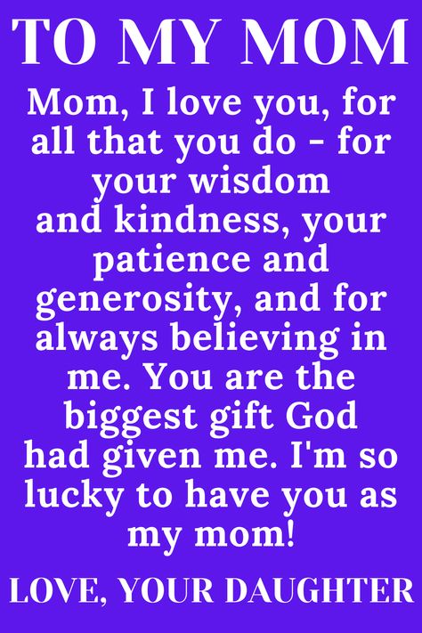 Message for Mom from Daughter that says:

"To My loving, selfless, hard-working MOM

Mom, I love you, for all that you do - for your wisdom
and kindness, your patience and generosity, and for
always believing in me. You are the biggest gift God
had given me. I'm so lucky to have you as my mom!" I Love You Mom Quotes From Daughter, Thank You Mom Quotes From Daughter Love, I Love My Mother Quotes, Im Sorry Mom Quotes From Daughter, Quotes For Mothers Day From Daughter, Thank You Mom Quotes From Daughter, Daughter Love Quotes From Mom, Loving Mother Quotes, I Love You Mom From Daughter