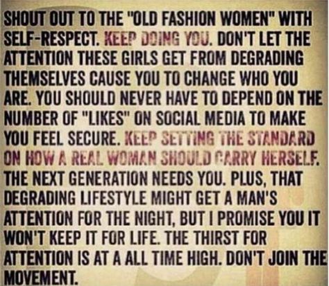 SHOUT OUT TO THE "OLD FASHIONED" WOMEN WITH SELF-RESPECT. KEEP DOING YOU. DON'T LET THE ATTENTION THESE GIRLS GET FROM DEGRADING THEMSELVES CAUSE YOU TO CHANGE WHO YOU ARE. YOU SHOULD NEVER HAVE TO DEPEND ON THE NUMBER OF "LIKES" ON SOCIAL MEDIA TO MAKE YOU FEEL SECURE. KEEP SETTING THE STANDARD ON HOW A REAL WOMAN SHOULD CARRY HERSELF. THE NEXT GENERATION NEEDS YOU. PLUS THAT DEGRADING LIFESTYLE MIGHT GET A MAN'S ATTENTION FOR THE NIGHT, BUT I PROMISE YOU IT WON'T KEEP IT FOR LIFE. THE THIRST F Attention Seeker Quotes, Desperate For Attention, Old Fashioned Quotes, Attention Quotes, Quotes By Authors, Self Respect, E Card, Some Words, Social Media Quotes