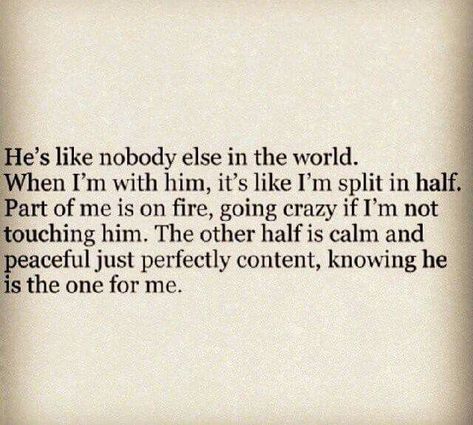 He's like nobody else in the world. When I'm with him, it's like I'm split in half.  Part of me is on fire, going crazy if I'm not touching him. The other half is calm and peaceful just perfectly content, knowing he is the one for me. @emmasusanno #TrueLoveisForever Other Half Quotes, Soul Mate Love, Perspective Quotes, Love Message For Him, Therapy Quotes, Relationship Quotes For Him, Soulmate Love Quotes, Falling In Love Quotes, My Soulmate