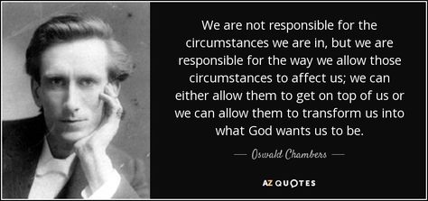 We are not responsible for the circumstances we are in, but we are responsible for the way we allow those circumstances to affect us; we can either allow them to get on top of us or we can allow them to transform us into what God wants us to be. - Oswald Chambers Oswald Chambers Quotes, God's Perspective, Sinner Saved By Grace, Oswald Chambers, Hills And Valleys, 25th Quotes, Remember Who You Are, Let God, Be A Nice Human