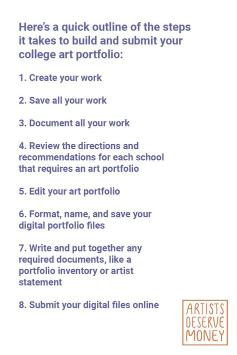 Here’s a quick outline of the steps it takes to build and submit your college art portfolio: 1. Create your work 2. Save all your work 3. Document all your work 4. Review the directions and recommendations for each school that requires an art portfolio 5. Edit your art portfolio 6. Format, name, and save your digital portfolio files 7. Write and put together any required documents, like a portfolio inventory or artist statement 8. Submit your digital files online How To Build A Portfolio, College Art Portfolio, Art Portfolio Website, Art School Portfolio, Art Biz, Digital Portfolio, Artist Statement, Art Portfolio, Portfolio Website