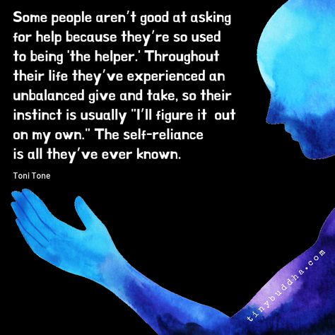 "Some people aren’t good at asking for help because they’re so used to being 'the helper.' Throughout their life they’ve experienced an unbalanced give and take, so their instinct is usually 'I’ll figure it out on my own.' The self-reliance is all they’ve ever known." ~Toni Tone⠀⠀ Asking For Help Quotes, Ask For Help Quotes, Help Quotes, Tiny Buddha, Asking For Help, Self Reliance, Quotes Inspirational Positive, Meditation Music, Ask For Help