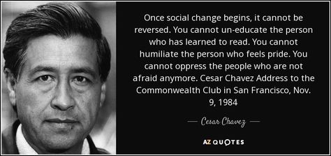 Once social change begins, it cannot be reversed. You cannot un-educate the person who has learned to read. You cannot humiliate the person who feels pride. You cannot oppress the people who are not afraid anymore. Cesar Chavez Address to the Commonwealth Club in San Francisco, Nov. 9, 1984 Cesar Chavez Quotes, Diversity In The Classroom, Cesar Chavez, Vera Cruz, Kindness Quotes, Learn To Read, Daily Quotes, Picture Quotes, Favorite Quotes