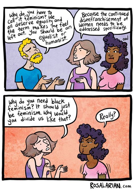 Q: "Why do you have to call it feminism? We all deserve equality and the term makes me feel left out. You should be an equalist or humanist."  A: "Because the continued disenfranchisement of women needs to be addressed specifically."  Q: "Why do you need black feminism? It should just be feminism. Why would you divide us like that?"  A: "Really?"  [click on this image to find a short video primer on the three waves of feminism]  Artist: Rosalarian, a.k.a., Megan Rose Gedris (www.rosalarian.c... Vie Motivation, Intersectional Feminism, Get Educated, Equal Rights, Faith In Humanity, Social Issues, Social Justice, Feelings, On Twitter