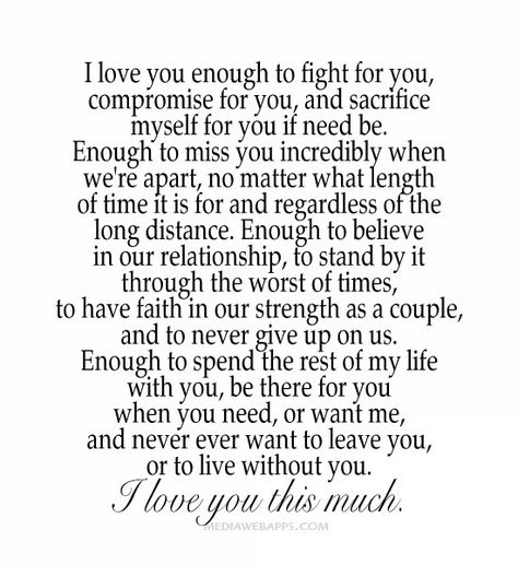 I love you enough to fight for you, compromise for you, and sacrifice myself for you if need be. Enough to miss you incredibly when we're apart, no matter what length of time it is for and regardless of the long distance. Enough to believe in our relationship, to stand by it through the worst of times, to have faith in our strength as a couple, and to never give up on us. Enough to spend the rest of my life with you, be there for you when you need, or want me, and never ever want to leave you, o Modern Vows, Love You This Much, Jay Jay, Anything For You, Our Relationship, The Perfect Guy, Doesn't Matter, Have Faith, Without You