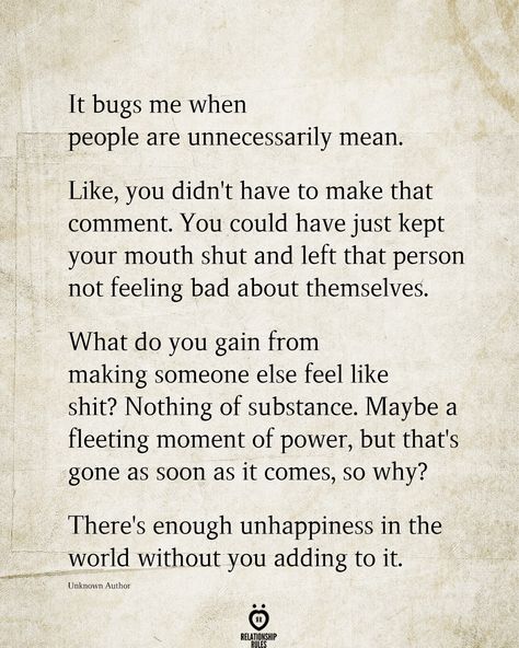 It bugs me when people are unnecessarily mean. Like, you didn't have to make that comment. You could have just kept your mouth shut and left that person not feeling bad about themselves. What do you gain from making someone else feel like shit? Nothing of substance. Maybe a fleeting moment of power, but that's gone as soon as it comes, so why? There's enough unhappiness in the world without you adding to it. Unknown Author Feel Bad Quotes, Bad Mom Quotes, Mouth Quote, People Quotes Truths, Down Quotes, Bad Quotes, Keep Your Mouth Shut, Outing Quotes, Meant To Be Quotes