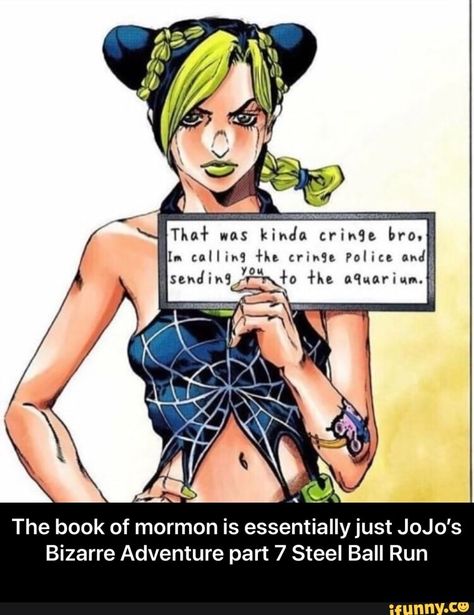 The book of mormon is essentiallyjust JoJo's Bizarre Adventure part 7 Steel Ball Run - The book of mormon is essentially just JoJo’s Bizarre Adventure part 7 Steel Ball Run – popular memes on the site iFunny.co #adventuretime #tvshows #the #book #mormon #essentiallyjust #jojos #bizarre #adventure #part #steel #ball #run #essentially #just #meme Moana Cosplay, Jojo Bizarro, Jolyne Kujo, Jolyne Cujoh, Green Dolphin, Goo Goo Dolls, Stone Ocean, Jojo Parts, Jojo's Bizarre Adventure Anime