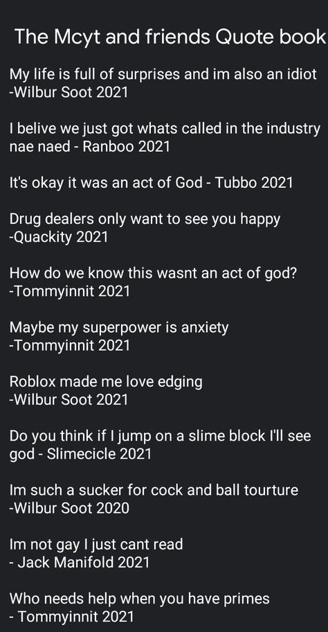 The Mcyt and friends Quote book


My life is full of surprises and im also an idiot -Wilbur Soot 2021

I belive we just got whats called in the industry nae naed - Ranboo 2021

It's okay it was an act of God - Tubbo 2021

Drug dealers only want to see you happy 
-Quackity 2021

How do we know this wasnt an act of god? 
-Tommyinnit 2021

Maybe my superpower is anxiety
-Tommyinnit 2021

Roblox made me love edging 
-Wilbur Soot 2021

Do you think if I jump on a slime block I'll see god - Slimecicle Good Dsmp Fanfics, Philza Quotes, Dsmp Keyboard Wallpaper, Slimecicle Quotes, Ghostbur Quotes, Dsmp Quotes Funny, Sapnap Quotes, Dream Team Quotes, Dreamsmp Quotes