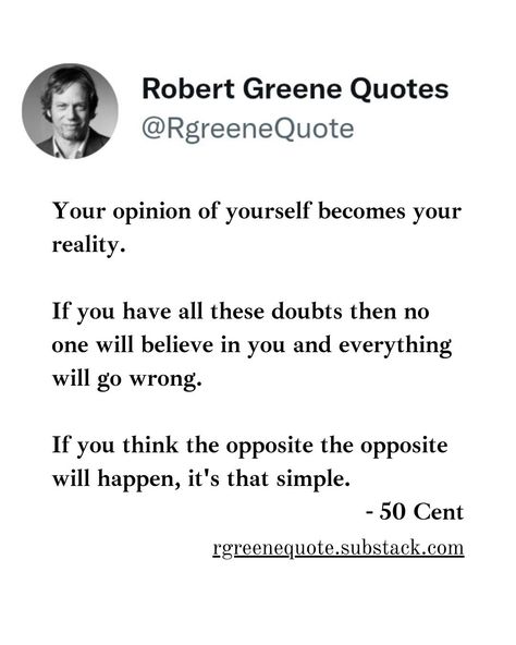 Your opinion of yourself becomes your reality. If you have all these doubts then no one will believe in you and everything will go wrong. If you think the opposite the opposite will happen, it's that simple. - 50 Cent Not affiliated with Robert Greene, Read Detailed Explanation in the link Below. #Philosophy #discipline #Wisdom #séduction #Psychology #mindset #power #robertgreene #books #quotes #48lawsofpower #rgreenequote #seduction #personalgrowth #Love #Read #Reading No One Believes In You Quotes, Doubting Yourself Quotes, Robert Greene Quotes, Believe In Yourself Quotes, Stoicism Quotes, 48 Laws Of Power, Robert Greene, Life Affirming, Office Manager