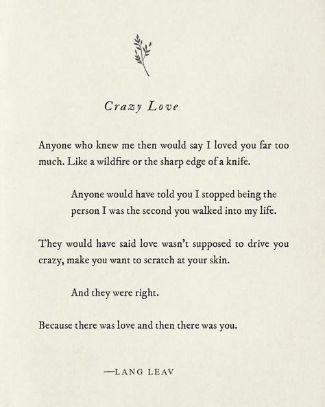 "anyone who know me then would I loved you far too much. Like a wildfire or the sharp edge of a knife. Anyone would have told you I stopped being the person I was the second you walking into my life. They would have said love wasn't supposed to drive you crazy, make you want to scratch your skin. And they were right. Because there was love and then there was you." -lang leav | love and wedding quotes Lang Leav Quotes, Lang Leav Poems, You Changed My Life, Lang Leav, Crazy Love, Poem Quotes, A Poem, Quotes Love, Love Wedding