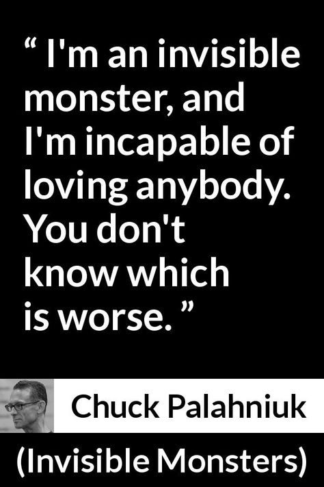 Chuck Palahniuk quote about love from Invisible Monsters (1999) - I'm an invisible monster, and I'm incapable of loving anybody. You don't know which is worse. Incapable Of Love Quotes, Im A Monster Quotes, Incapable Of Love, Im A Monster, Dream Of You Quotes, Chuck Palahniuk Quotes, Monster Quotes, Invisible Monsters, Chuck Palahniuk