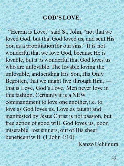 GOD’S LOVE. “Herein is Love,” said St, John, “not that we loved God, but that God loved us, and sent His Son as a propitiation for our sins.” It is not wonderful that we love God, because He is lovable, but it is wonderful that God loves us who are unlovable. The lovable loving the unlovable, and sending His Son, His Only Begotten, that we might live through Him, ― that is Love, God’s Love. Men never love in this fashion. Certainly it is a NEW commandment to love one another, i.e. to love as Assurance Of Salvation, God Forgives, Divine Healing, Love Your Enemies, Praying To God, Life Philosophy, Self Conscious, Son Of God, Uplifting Quotes