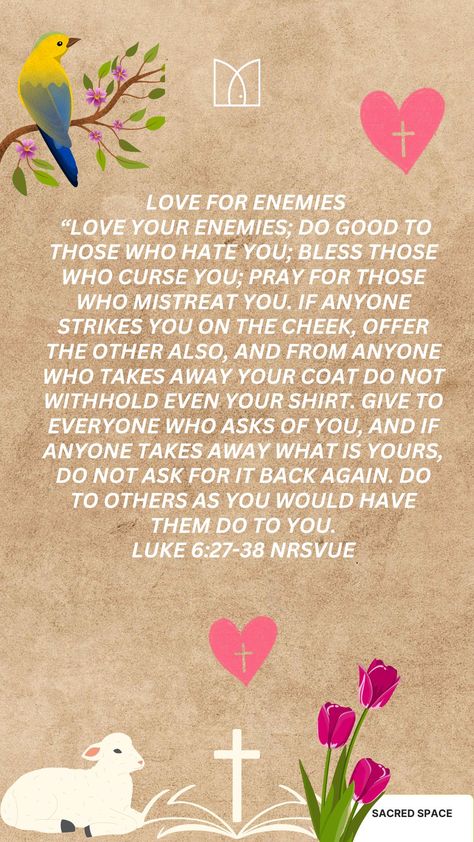 Love for Enemies
27 “But I say to you who are listening: Love your enemies; do good to those who hate you; 28 bless those who curse you; pray for those who mistreat you. 29 If anyone strikes you on the cheek, offer the other also, and from anyone who takes away your coat do not withhold even your shirt. 30 Give to everyone who asks of you, and if anyone takes away what is yours, do not ask for it back again.

Luke 6:27-38 NRSVUE 
#Love #abundance #bless #give Pray For Those Who Mistreat You, Bible Reflection, Love Abundance, Luke 6, Love Your Enemies, Love And Forgiveness, Daily Prayers, Daily Scripture, Daily Prayer